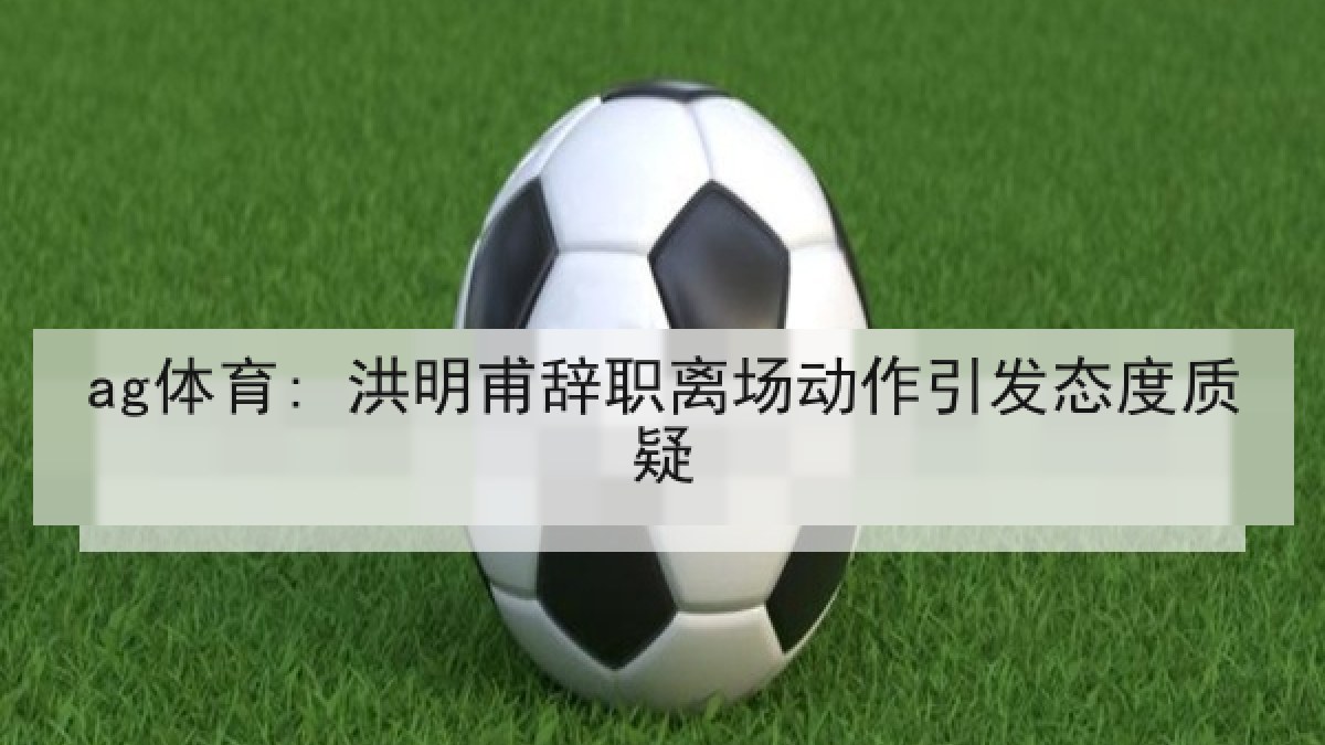 ag体育: 洪明甫辞职离场动作引发态度质疑 ag体育: 洪明甫辞职离场动作引发态度质疑