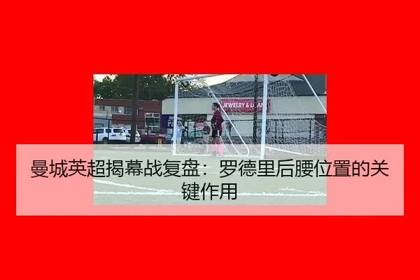 曼城英超揭幕战复盘：罗德里后腰位置的关键作用