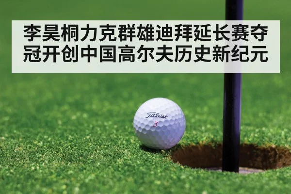 李昊桐力克群雄迪拜延长赛夺冠开创中国高尔夫历史新纪元